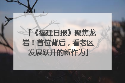 《福建日报》聚焦龙岩！首位背后，看老区发展跃升的新作为