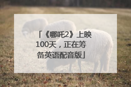 《哪吒2》上映100天，正在筹备英语配音版