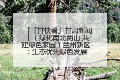 「甘快看」甘肃新闻丨（绿化南北两山 共建绿色家园）兰州新区：生态优先绿色发展 打造生态环保示范区