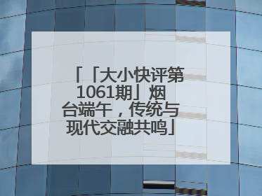 「大小快评第1061期」烟台端午，传统与现代交融共鸣