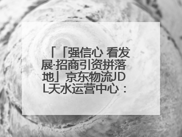 「强信心 看发展·招商引资拼落地」京东物流JDL天水运营中心：激活陇东南区域经济新引擎