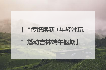 “传统焕新+年轻潮玩”燃动吉林端午假期