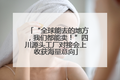 “全球能去的地方，我们都能卖！”四川源头工厂对接会上收获海量意向