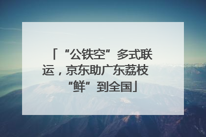 “公铁空”多式联运，京东助广东荔枝“鲜”到全国