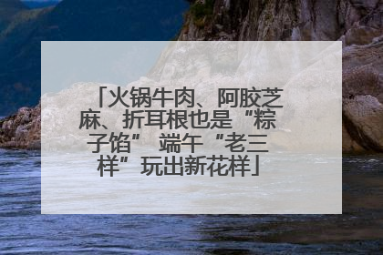 火锅牛肉、阿胶芝麻、折耳根也是“粽子馅” 端午“老三样”玩出新花样