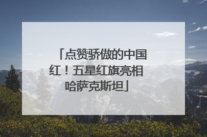 点赞骄傲的中国红！五星红旗亮相哈萨克斯坦