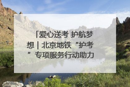 爱心送考 护航梦想｜北京地铁“护考”专项服务行动助力考生无忧赴考