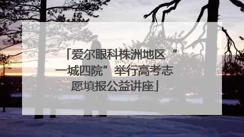爱尔眼科株洲地区“一城四院”举行高考志愿填报公益讲座