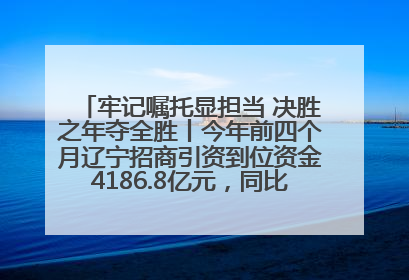 牢记嘱托显担当 决胜之年夺全胜丨今年前四个月辽宁招商引资到位资金4186.8亿元，同比增长17.4%