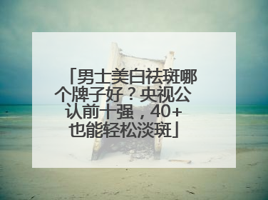 男士美白祛斑哪个牌子好？央视公认前十强，40+也能轻松淡斑