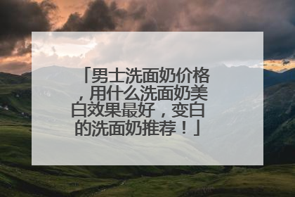 男士洗面奶价格，用什么洗面奶美白效果最好，变白的洗面奶推荐！