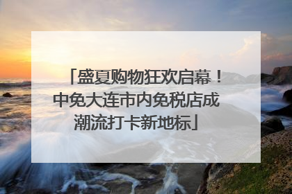盛夏购物狂欢启幕！中免大连市内免税店成潮流打卡新地标
