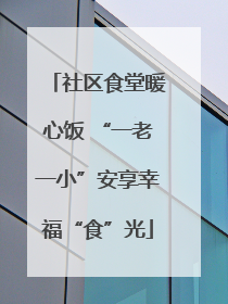 社区食堂暖心饭 “一老一小”安享幸福“食”光