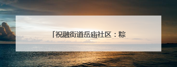 祝融街道岳庙社区：粽香伴童趣，趣味庆双节