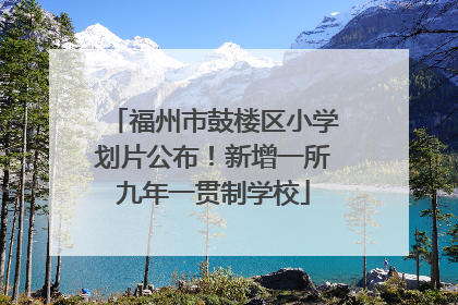 福州市鼓楼区小学划片公布！新增一所九年一贯制学校