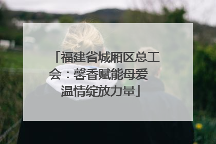 福建省城厢区总工会：馨香赋能母爱 温情绽放力量