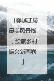 穿越武陵最美风景线，绘就乡村振兴新画卷