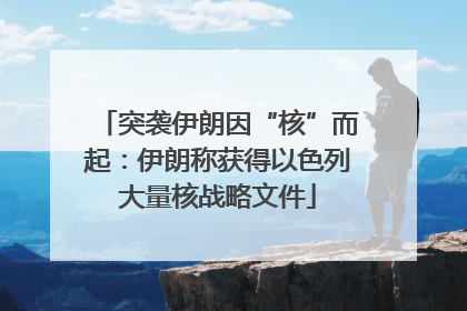 突袭伊朗因“核”而起：伊朗称获得以色列大量核战略文件