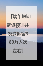 端午假期武铁预计共发送旅客380万人次左右