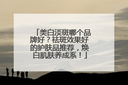 美白淡斑哪个品牌好？祛斑效果好的护肤品推荐，焕白肌肤养成系！