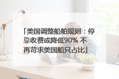 美国调整船舶规则：停靠收费或降低90% 不再苛求美国船只占比