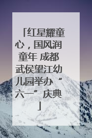 红星耀童心，国风润童年 成都武侯望江幼儿园举办“六一”庆典