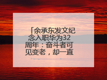 余承东发文纪念入职华为32周年：奋斗者可见变老，却一直还在奋斗路上