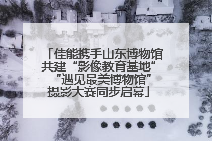 佳能携手山东博物馆共建“影像教育基地” “遇见最美博物馆”摄影大赛同步启幕