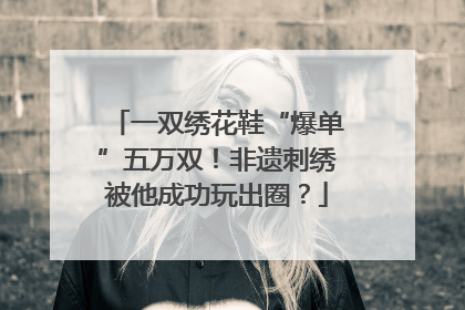 一双绣花鞋“爆单”五万双！非遗刺绣被他成功玩出圈？