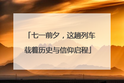七一前夕，这趟列车载着历史与信仰启程