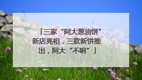 三家“阿大葱油饼”新店亮相，三款新饼推出，阿大“不响”