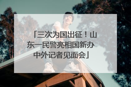 三次为国出征！山东一民警亮相国新办中外记者见面会