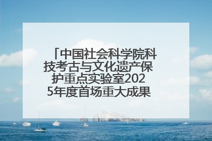 中国社会科学院科技考古与文化遗产保护重点实验室2025年度首场重大成果发布会在京举行