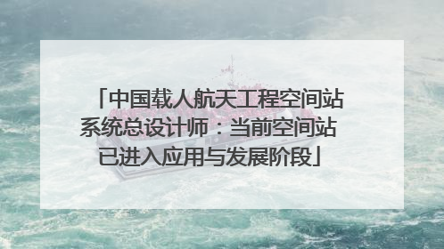 中国载人航天工程空间站系统总设计师：当前空间站已进入应用与发展阶段