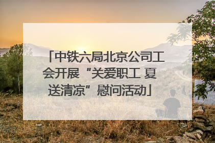 中铁六局北京公司工会开展“关爱职工 夏送清凉”慰问活动