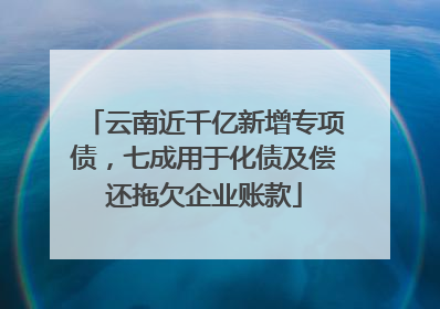 云南近千亿新增专项债，七成用于化债及偿还拖欠企业账款