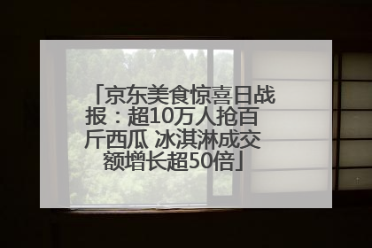 京东美食惊喜日战报：超10万人抢百斤西瓜 冰淇淋成交额增长超50倍