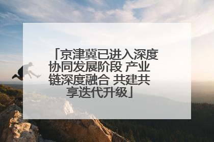京津冀已进入深度协同发展阶段 产业链深度融合 共建共享迭代升级