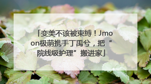 变美不该被束缚！Jmoon极萌携手丁禹兮，把“院线级护理”搬进家