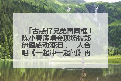 古惑仔兄弟再同框！陈小春演唱会现场被郑伊健感动落泪，二人合唱《一起冲一起闯》再现青春回忆
