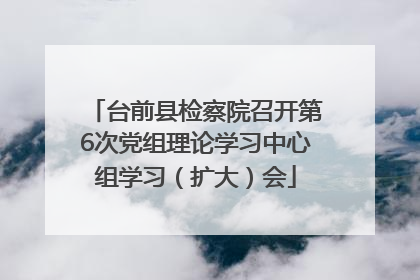 台前县检察院召开第6次党组理论学习中心组学习（扩大）会