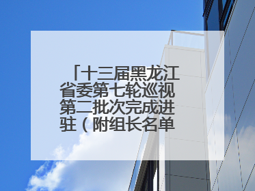 十三届黑龙江省委第七轮巡视第二批次完成进驻（附组长名单、联系方式）