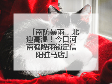 南防暴雨，北迎高温！今日河南强降雨锁定信阳驻马店