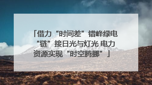 借力“时间差”错峰绿电“链”接日光与灯光 电力资源实现“时空腾挪”