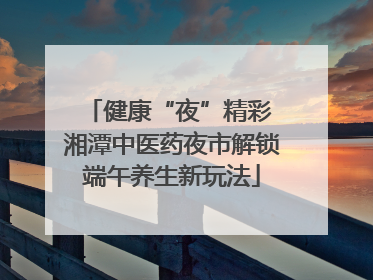 健康“夜”精彩 湘潭中医药夜市解锁端午养生新玩法