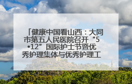 健康中国看山西：大同市第五人民医院召开“5•12”国际护士节暨优秀护理集体与优秀护理工作者表彰大会