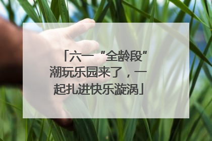 六一“全龄段”潮玩乐园来了，一起扎进快乐漩涡