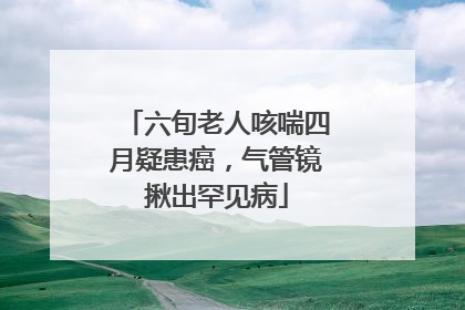 六旬老人咳喘四月疑患癌，气管镜揪出罕见病