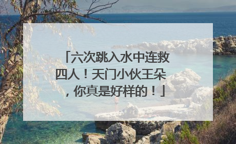 六次跳入水中连救四人！天门小伙王朵，你真是好样的！