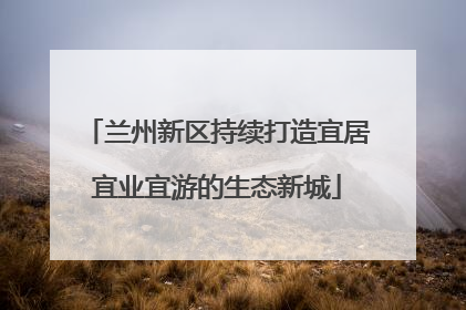 兰州新区持续打造宜居宜业宜游的生态新城